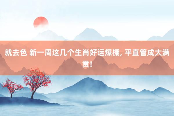 就去色 新一周这几个生肖好运爆棚， 平直管成大满贯!