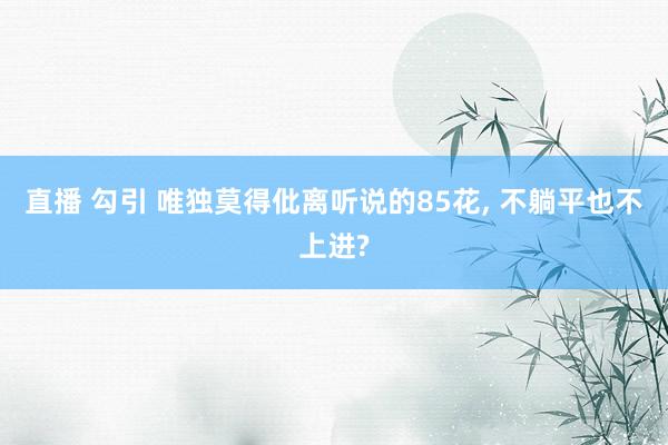 直播 勾引 唯独莫得仳离听说的85花， 不躺平也不上进?