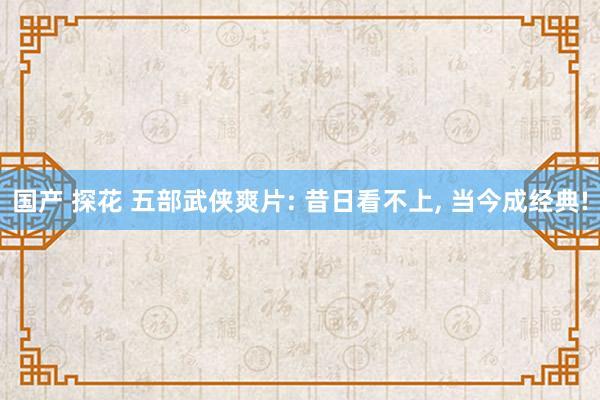 国产 探花 五部武侠爽片: 昔日看不上， 当今成经典!