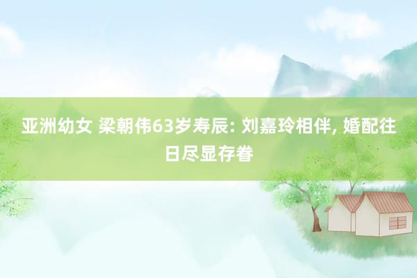 亚洲幼女 梁朝伟63岁寿辰: 刘嘉玲相伴， 婚配往日尽显存眷