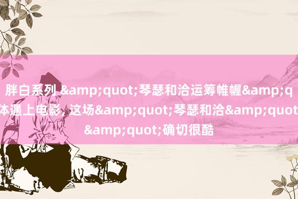 胖白系列 &quot;琴瑟和洽运筹帷幄&quot;当文体遇上电影， 这场&quot;琴瑟和洽&quot;确切很酷